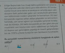 TEST 1
(1) Eğer Beykoz'daki Cam Ocağı Vakfına giderseniz cam sanatı ile
ilgili çalışmaları yakından izleme şansı elde edersiniz. (II) Camdan
üretilen birçok sanat dalına ve sanatçıya ev sahipliği yapan vakıf,
dünyanın farklı yerlerinden gelen cam sanatçılarıyla geleneksel
cam kültürümüzü modern çalışmalar ile harmanlıyor. (III) Vakıf
1.
4.
bünyesinde organize edilen atölye çalışmaları ve seminerlerin
haricinde, cam sanatı eğitimi için kompleks içerisinde konakla-
mak da mümkün. (IV) Vakfın bünyesinde yer alan galeri alanıysa
misafirlerin cam ürünlerinden temin edebilmesi için faaliyette.
() Beykoz cam geleneğinin yaşadığı en önemli gelişmelerden
biri de 1930'lu yıllarda buraya bir cam fabrikasının kurulmasıdır.
Bu parçadaki numaralanmış cümlelerin hangisinde ek eylem
yektur?
A) I
B) II
D) V
E) V
