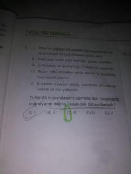 ba-
lan
T YEŞİL HIZ DENEMESİ
len
I. İlkbahar yağışlarıyla yeşeren yaz mevsiminde sa-
rarip kuruyan ot topluluklarına bozkır denir.
un
1.
11. Belli başlı türleri sığır kuyruğu, geven, üzerliktir
111. İç Anadolu ve Güneydoğu Anadolu'da yaygındır.
IV. Bozkır bitki örtüsüne sahip alanlarda küçükbaş
hayvancılık yapılır.
V. Bozkırların yaygın olduğu alanlarda, tarımda ge-
nellikle tahıllar yetiştirilir.
Yukarıda numaralanmış cümlelerden hangisinde
coğrafyanın dağılış ilkesinden bahsedilmiştir?
E) V
A)I
B) II
C) II
D) IV
