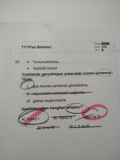 Kolay
TYT/Fen Bilimleri
Orta
Zor
17.
Tomurcuklanma
Vejetatif üreme
Canlılarda gerçekleşen yukarıdaki üreme yöntemle-
rinde:
L çok hücreli canlılarda görülebilme,
Hhayvanların üremesini.sağlama,m
II. gamet oluşturmama
özelliklerinden hangileri/ortaktır?
A)