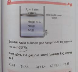 P = 1 atm
ideal sürtünmesiz
piston
He(g) o2
Ne(g)
Ar(g)
Şekildeki kapta bulunan gaz karışımında He gazının
mol kesri 0,2 dir,
Buna göre, He gazının kısmi basıncı kaç cmHg
dir?
A) 3,8
E) 38
B) 7,6
C) 11,4
D) 15,2
uomi
