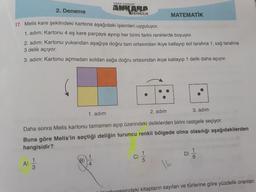 "kitabın başkenti"
2. Deneme
ANKARA
YAYINCILIK
17. Melis kare şeklindeki kartona aşağıdaki işlemleri uyguluyor.
MATEMATİK
1. adım: Kartonu 4 eş kare parçaya ayırıp her birini farklı renklerde boyuyor.
2. adım: Kartonu yukarıdan aşağıya doğru tam ortasından ikiye katlayıp sol tarafına 1, sağ tarafına
3 delik açıyor.
3. adım: Kartonu açmadan soldan sağa doğru ortasından ikiye katlayıp 1 delik daha açıyor.
1. adım
2. adım
3. adım
Daha sonra Melis kartonu tamamen açıp üzerindeki deliklerden birini rastgele seçiyor.
Buna göre Melis'in seçtiği deliğin turuncu renkli bölgede olma olasılığı aşağıdakilerden
hangisidir?
A)
3
1
B)
4.
1
C)
5
D)
6.
16
inhanesindeki kitapların sayıları ve türlerine göre yüzdelik oranları
