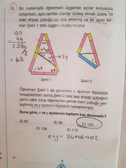 Bir matematik öğretmeni üçgende açılar konusunu
8.
anlatırken, aynı renkte olanlar özdeş olmak üzere 10
adet ahşap çubuğu uç uca eklemiş ve bir açısı 44°
olan Şekil 1 deki üçgeni oluşturmuştur.
3.
180
44
44
136,
68
68
68
34
%3D
y
x68
68
3D
%3D
Şekil 1
Şekil 2
Öğretmen Şekil 1 de gösterilen x açısının ölçüsünü
heşapladıktan sonra Şekil 2 deki beş ahşap çubuğun
yerini sabit tutup diğerlerinin yerine mavi çubuğu yer-
leştirmiş ve y açısının ölçüsünü hesaplamıştır.
3D
3.
Buna göre, x ve y açılarının toplamı kaç derecedir?
A) 90
B) 96
C) 102
D) 108
E) 112
X+y=
34+68=102
ir
a
9.
A
