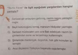 10. "Tevfik Fikret" ile ilgili aşağıdaki yargılardan hangisi
yanlıştır?
A) Serbest şiir anlayışını getirmiş, nazmı nesre yaklaştır-
mıştır.
B) Beyit bütünlüğünü kırmış, manzum hikâyeler yazmıştır.
C) Serbest müstezatın yanı sıra Batı edebiyatı nazım bi-
çimlerinden sone ve terzarimayı kullanmıştır.
D) Şiirlerinde medeniyet, özgürlük, hak gibi konuları iş-
lemiştir.
E) Aruz ölçüsünü Türkçeye başarıyla uygulamıştır.