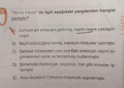 10. "Tevfik Fikret" ile ilgili aşağıdaki yargılardan hangisi
yanlıştır?
A) Serbest şiir anlayışını getirmiş, nazmı nesre yaklaştır-
mıştır.
B) Beyit bütünlüğünü kırmış, manzum hikâyeler yazmıştır.
C) Serbest müstezatın yanı sıra Batı edebiyatı nazım bi-
çimlerinden sone ve terzarimayı kullanmıştır.
D) Şiirlerinde medeniyet, özgürlük, hak gibi konuları iş-
lemiştir.
E) Aruz ölçüsünü Türkçeye başarıyla uygulamıştır.
