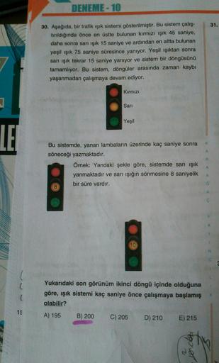 DENEME-10
30. Aşağıda, bir trafik ışık sistemi gösterilmiştir. Bu sistem çalış-
tırıldığında önce en üstte bulunan kırmızı ışık 45 saniye,
31.
daha sonra sarı ışık 15 saniye ve ardından en altta bulunan
yeşil ışık 75 saniye süresince yanıyor. Yeşil ışıktan