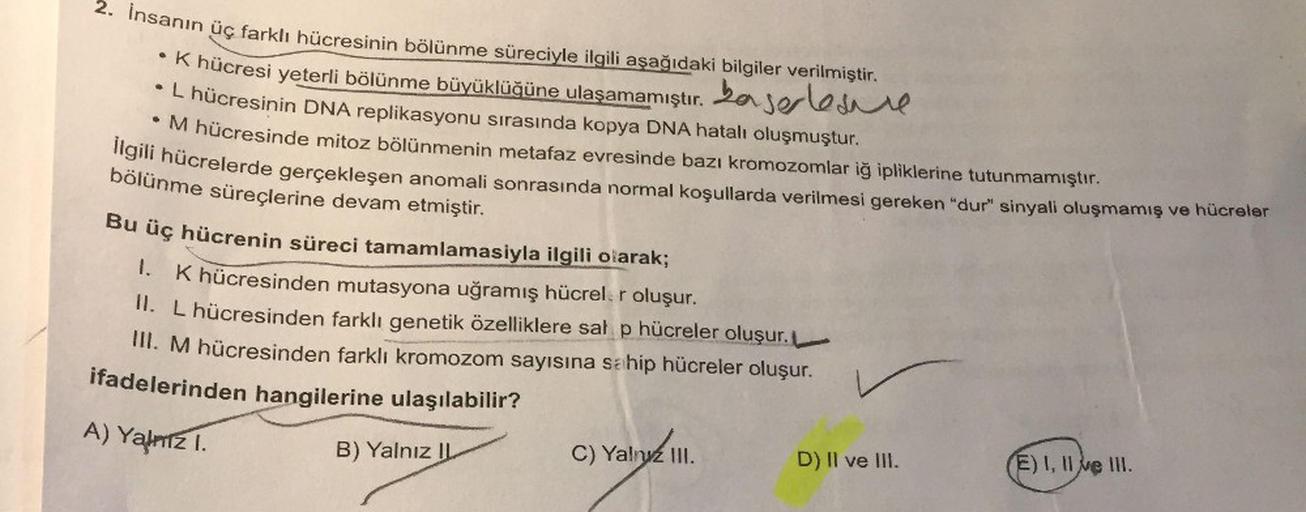 . Insanin üç farklı hücresinin bölünme süreciyle ilgili aşağıdaki bilgiler verilmiştir.
A hücresi yeterli bölünme büyüklüğüne ulaşamamıştır. La serle e
L húcresinin DNA replikasyonu sırasında kopya DNA hatalı oluşmuştur.
M hücresinde mitoz bölünmenin metaf
