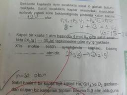 Şekildeki kaplarda aynı Sicaklıkta ideal X gazları bulun-
maktadır. Sabit sicaklıkta kaplar arasındaki musluklar
açılarak yeterli süre beklendiğinde pistonlu kabın hacmi
120el
olur.
P.V.+P2. V2 +Po Vg =PsUs
4+3=D4.Us
Vs=15-3U
+8
%3D
3. Kapalı bir kapta 1 atm basınota 4 mol Xo gazı sabit sicak--
likta 2X3(g) 3X2(g) tepkimesine göre ayrışmaktadır.
ayrıştığında kaptaki basınç
atm'dir. 23lg)3429
->
X'in
molce
M=32 obJn
Sabit haeimti bir kapta eşit kütleli He, CH ve O, gazların-
dan oluşan bir karışımın toplam basıncı 3,3 atm olduğuna