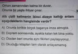 Orhan zamanından kalma bir duvar, sonie
Onunla bir yaşta ihtiyar çınar.
Altı çizili kelimenin ikinci dizeye kattığı anlam
aşağıdakilerin hangisinde vardır?
A) Onunla birlikte birçok başarıya imza atmıştık.
B) Deprem sonrasında, ayakta kalan tek bina yoktu.
C) Öteden beri onunla aynı fikirleri paylaşıyoruz.
D) Okuduğu kitapları tam olarak anlayamamış.