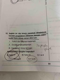 Il ve III
12. Sağlıklı bir dişi bireyin menstrual döngüsünde
kandaki progesteron miktarının östrojen mikta-
rindan fazla olduğu zaman dilimi için,
6xelor
I.
Folikül olgunlaşmaya başlamıştır.
14 pndy
II. Ovulasyon gerçekleşmiştir.
sisög imin
nd
III. Kandaki LH düzeyi artmıştır.
ifadelerinden hangileri doğrudur?
ell einom
A) Yalnız I
B) Yalnız II
C) I ve II
Dve ll
E) Il ve lII
84
Palme Yay