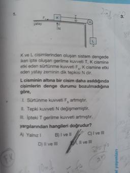 1.
F.
K
ip
yatay
IN
89
K ve L cisimlerinden oluşan sistem dengede
iken ipte oluşan gerilme kuvveti T, K cismine
etki eden sürtünme kuvveti F, K cismine etki
eden yatay zeminin dik tepkisi N dir.
S'
L cisminin altına bir cisim daha asıldığında
cisimlerin denge durumu bozulmadığına
göre,
I. Sürtünme kuvveti F, artmıştır.
II. Tepki kuvveti N değişmemiştir.
II. Ipteki T gerilme kuvveti artmıştır.
yargılarından hangileri doğrudur?
A) Yalnız I
B)I ve II
C) I ve III
D) II ve lII
B1
Il ve lII
FK
10m
al yayınları
