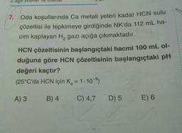 7. Oda koşullarında Ca metali yeteri kadar HCN sulu
çözeltisi ile tepkimeye girdiğinde NK'da 112 mL ha-
cim kaplayan H, gazı açığa çıkmaktadır.
HCN çözeltisinin başlangıçtaki hacmi 100 mL ol-
duğuna göre HCN çözeltisinin başlangıçtaki pH
değeri kaçtır?
(25°C'da HCN için K, = 1-10)
%3D
A) 3
B) 4
C) 4,7
D) 5
E) 6