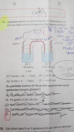 B
caliy
15. Aşağıdaki şekilde bir elektrokimyasal pil gösterilmiş ve bu
pilin yarı tepkimelerinin indirgenme potansiyeleri verilmiştir.
Pil urso He
lizdir. Bu
der
bil
And
Tuz köprüsü Vot
tuplarne
→ Zn (k)
gör
Ag(k) <-
Anota'
25 °C
25 °C
1 M AGNO,
1 M Zn(NO2
Bsik
R sik
1. kap
II. kap
Zn2*(suda) + 2e
Zn(k)
E° = -0,76 vòlt.
>
Ag* (suda) + e
Ag(k)
E° = +0,80 volt
Bu şekildeki sisteme 2V'lik gerilim uygulanırsa aşağı-
dakilerden hangisi gözlenir?
Zh elektrodun kütlesi zamanla azalır.
2.
B) Pil gerilimi 3,56 volt olur.
19hanot tepkimesi Zr 2e
ZA şeklindedir.
D Tuz köprüsünde katyonlar, kaba hareket eder
E) . kapta, AgTyonlar derişimi zamanla arter
16. Eşit kütleli ideal X ve Y gazlarının 0,5 atm basınç altındaki
Ovorilmictir