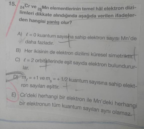 Mn elementlerinin temel hâl elektron dizi-
25
15.
24 Cr ve
limleri dikkate alındığında aşağıda verilen ifadeler-
den hangisi yanlış olur?
A) e=0 kuantum sayısına sahip elektron sayısı Mn'de
daha fazladır.
B) Her ikisinin de elektron dizilimi küresel simetr