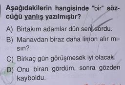 Aşağıdakilerin hangisinde "bir" söz-
cüğü yanlış yazılmıştır?
A) Birtakım adamlar dün sen sordu.
B) Manavdan biraz daha limon alır mı-
sın?
C) Birkaç gün görüşmesek iyi olacak.
D) Onu biran gördüm, sonra gözden
kayboldu.
