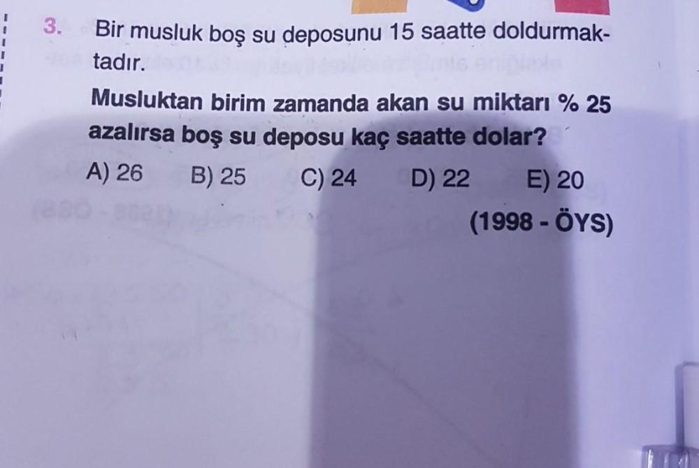 3.
Bir musluk boş su deposunu 15 saatte doldurmak-
tadır.
Musluktan birim zamanda akan su miktarı % 25
azalırsa boş su deposu kaç saatte dolar?
A) 26
B) 25
C) 24
D) 22
E) 20
(1998 - ÖYS)
