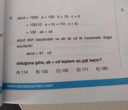 8.
4. abcd = 1000 · a + 100 · b + 10 · c + d
%3D
100(10 · a + b) + (10 · c + d)
%3D
= 100 · ab + cd
%3D
r?
abcd dört basamaklı ve ab ile cd iki basamaklı doğal
sayılardır.
abcd = 81 · cd
%3D
olduğuna göre, ab + cd toplamı en çok kaçtır?
A) 114
B) 133
C) 152 D) 171
E) 180
www.basatyayinlari.com
