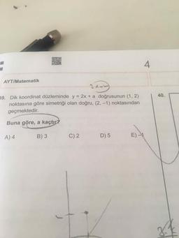 4
AYT/Matematik
39. Dik koordinat düzleminde y = 2x + a doğrusunun (1, 2)
40.
noktasına göre simetriği olan doğru, (2, -1) noktasından
geçmektedir.
Buna göre, a kaçtır?
A) 4
B) 3
C) 2
D) 5
E) -