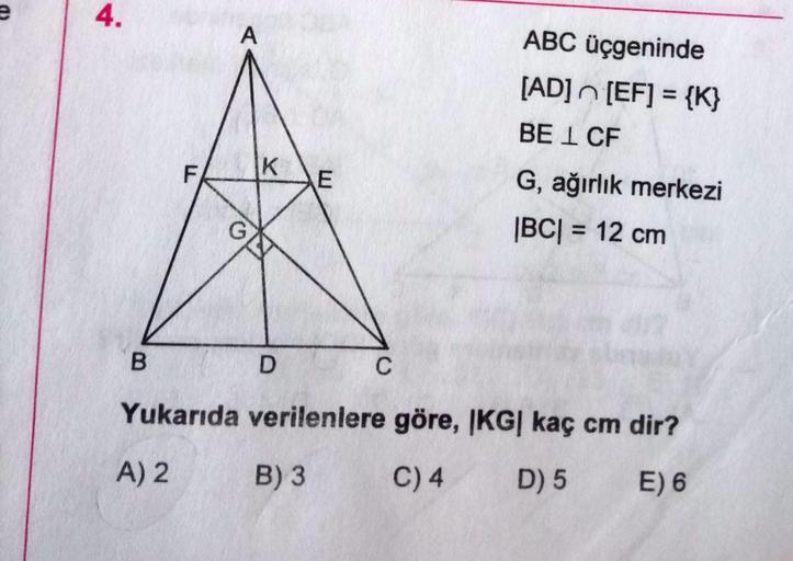 4.
A
ABC üçgeninde
[AD]n [EF] = {K}
%3D
BE I CF
F
K
G, ağırlık merkezi
|BC| = 12 cm
%3D
C
Yukarıda verilenlere göre, |KG| kaç cm dir?
A) 2
B) 3
C) 4
D) 5
E) 6
