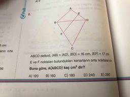 Fullm
Imatemati
E,
A) 2
inegnob
A
6.
B
F
6 cm
C
arın orta
DlabriY
ABCD deltoid, JAB| = |ADI, IBD| = 16 cm, |EF| = 17 cm
%3D
%3D
%3D
E ve F noktaları bulundukları kenarların orta noktalarıdır
96
Buna göre, A(ABCD) kaç cm? dir?
A) 120
B) 160
C) 180
D) 240
E) 280