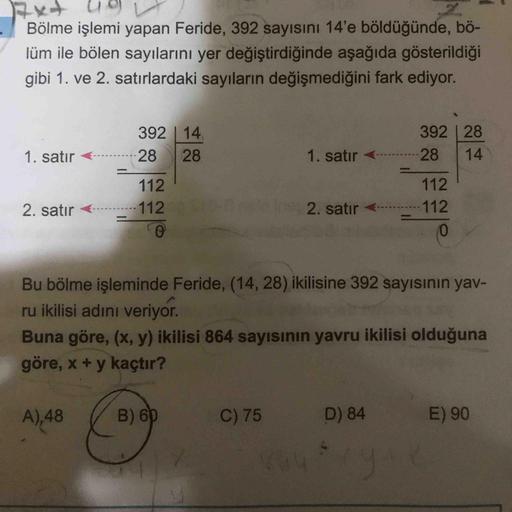 Bölme işlemi yapan Feride, 392 sayısını 14'e böldüğünde, bö-
lüm ile bölen sayılarını yer değiştirdiğinde aşağıda gösterildiği
gibi 1. ve 2. satırlardaki sayıların değişmediğini fark ediyor.
392 | 14
392 |28
1. satır
28
28
1. satır <
28
14
112
112
2. satır