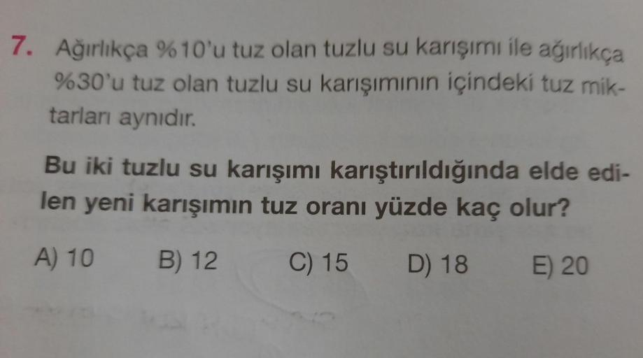 7. Ağırlıkça %10'u tuz olan tuzlu su karışımi ile ağırlıkça
%30'u tuz olan tuzlu su karışımının içindeki tuz mik-
tarları aynıdır.
Bu iki tuzlu su karışımı karıştırıldığında elde edi-
len yeni karışımın tuz oranı yüzde kaç olur?
A) 10
B) 12
C) 15 D) 18 E) 