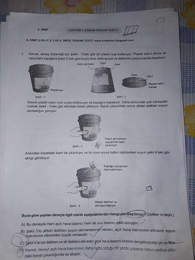 EGO
8. SINIF
LGS FEN 1. DÖNEM TEKRAR TESTİ 2
8. SINIF (LGS) 1, 2, 3 VE 4. ÜNİTE TEKRAR TESTİ / www.evdekifen.blogspot.com
Kemal, deney düzeneği için Şekil - 1'deki gibi bir plastik kap kullanıyor. Plastik kabın altına ve
üstündeki kapağına Şekil-2'deki gib
