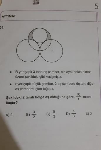 5
AYT/MAT
38.
R yarıçaplı 3 tane eş çember, biri aynı nokta olmak
üzere şekildeki gibi kesişmiştir.
r yarıçaplı küçük çember, 2 eş çembere dıştan; diğer
eş çembere içten teğettir.
Şekildeki 2 taralı bölge eş olduğuna göre, -
oranı
kaçtır?
B) -
D) -
A) 2
C)