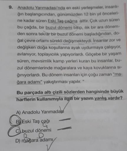 9. Anadolu Yarımadası'nda en eski yerleşmeler, insanli-
ğin başlangıcından, günümüzden 12 bin yıl önceleri-
ne kadar süren Eski Taş çağına aittir. Çok uzun süren
bu çağda, bir buzul dönemi bitip, ilik bir ara dönem-
den sonra tekrar bir buzul dönemi başladığından, do-
ğal çevre ortamı sürekli değişmekteydi. İnsanlar zor ve
değişken doğa koşullarına ayak uydurmaya çalışıyor,
avlanıyor, toplayıcılık yapıyorlardı. Göçebe bir yaşam
süren, mevsimlik kamp yerleri kuran bu insanlar, bu-
zul dönemlerinde mağaralara ve kaya kovuklarına si-
ğınıyorlardı. Bu dönem insanları için çoğu zaman "ma-
ğara adamı" yakıştırması yapıilır. "
Bu parçada altı çizili sözlerden hangisinde büyük
harflerin kullanımıyla ilgili bir yazım yanış vardır?
A) Anadolu Yarımadasi
BEski Taş çağı
Cbuzul dönemi
D) mağara adamı