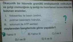 Ökaryotik bir hücrede granüllü endoplazmik retikulum
ve golgi cisimciğinin iş birliği ile hazırlanan keseciklerde
bulunan enzimler,
I. fotosentez ile besin üretimi,
?
II. polimer besinlerin hidrolizi,
III. solunum ile ATP sentezi
olaylarından hangilerinde görev yapabilir?
A Yalnız II
B) Yalnız III
C) I ve I
D) I ve II
E) Il ve lII