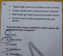 19.
• Yağışa bağlı yıkanma ve birikme süreci uzundur.
• Yaygın olarak kırmızı veya kırmızımsı renktedir.
Bitki örtüsü gür fakat humus bakımından fakirdir.
• Sıcak ve nemli tropikal bölgelerde daha çok
görülür.
Yukarıda bazı oluşum özellikleri verilen toprak tipi
asağıdakilerden hangisidir?
ALaterit
B) Terra-rossa
...
C) Podzol
D) Cernezyom
E) Vertisoller
