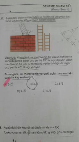 DENEME SINAVI 01
(Konu Sınırlı)
27. Aşağıdaki duvarın üzerindeki A noktasına ulaşmak için
farklı uzunlukta ki merdiven kullanılacaktır.
Uzunluğu 6 m olan kısa merdivenin bir uCu A noktasına
konulduğunda diğer ucu yer ile 75° lik açı yapıyor. Uzun
merdivenin bir ucu A noktasına yerleştirildiğinde diğer
ucu yer ile 45° lik açı yapıiyor.
Buna göre, iki merdivenin yerdeki uçları arasındaki
uzaklık kaç metredir?
A) 3.2
B) 33
C) 36
D) 4/3
E) 4/6
8. Aşağıdaki dik koordinat düzleminde y = f(x)
fonksiyonunun (0, ) aralığındaki grafiği gösterilmiştir.
