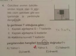 4. Özkütlesi sıvının özkütle-
sinden küçük olan G ağır-
liklı cisim şekildeki gibi sıvı
içerisinde ip yardımıyla
dengededir.
SIVI
Ip gerilmesi T olduğuna göre ;
I. Kaptaki ağırlaşma G-T kadardır.
II. Kaptaki ağırlaşma G kadardır.
Ht. Katdırma kuvveti T kadardır.
yargılarından hangileri kesínlike doğrudur?+
A) Yalnız I.
Yalnız II.
C) Yalnız-IlI.
DHve HI.
E)H ve HI.