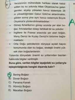 Yeryüzünün mühendişlik harikası olarak kabul
edilen bu su yolunda Atlas Okyanusu'na gelen
11
gemiler, alçalıp yükselen havuz sistemiyle 28
m yüksekliğindeki Gatun Gölü'ne aktarılmakta,
gölden sonra yine aynı havuz sistemiyle Büyük
Okyanus'a yönlendirilmektedirler.
Güney Amerika'nın güney ucunda yer alan bo-
ğaz, fırtınalardan dolayı tehlikeli bir su yoludur.
İngiltere ile Fransa arasında yer alan boğaz,
Manş Denizi ile Kuzey Denizi'ni birbirine bağla-
maktadır.
Orta Doğu petrollerinin dünyaya açılan kapısı
konumunda olan bu boğaz, stratejik önemi yük-
sek olan boğazlardandır.
Yukarıda dünyadaki önemli su yollarından bazıları
hakkında bilgiler verilmiştir.
Buna göre, verilen bilgiler aşağıdaki su yollarıyla
eşleştirildiğinde hangisi dışarıda kalır?
A) Bering Boğazı
B) Dover Boğazı
C) Panama Kanalı
D) Hürmüz Boğazı
E) Macellan Boğazı
9.
