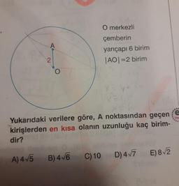 O merkezli
çemberin
yarıçapı 6 birim
|AO|=2 birim
%3D
Yukarıdaki verilere göre, A noktasından geçen
Yay
kirişlerden en kısa olanın uzunluğu kaç birim-
dir?
A) 4 5 B) 4 V6 C) 10
D) 4/7 E) 8/2
