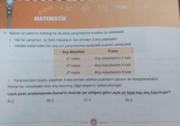 2+3-6
MATEMATIK
ABC
11. Kemal ve Leyla'nın katıldığı bir ok atma yarışmasının kuralları şu şekildedir:
Her bir yarışmacı, üç farklı mesafenin her birinden 3 atış yapacaktır.
Hedefe isabet eden her atış için yarışmacılara aşağıdaki puanlar verilecektir.
Atış Mesafesi
Puanı
2° metre
Atış mesafesinin 2 katı
2 metre
Atış mesafesinin 4 katı
2 metre
Atış mesafesinin 8 katı
Yarışmacıların puani, yaptıkları 9 atış sonrası aldıkları puanların çarpımı ile hesaplanacaktır.
Kemal her mesafeden birer atış kaçırmış, diğer atışlarını isabet ettirmiştir.
Leyla puan sıralamasında Kemal'in önünde yer aldığına göre Leyla en fazla kaç atış kaçırmıştır?
A) 2
B) 3
C) 4
D) 5
Mozaik
Yayınları
