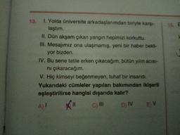 13. 1. Yolda üniversite arkadaşlarımdan biriyle karşı-
laştım.
15. E
II. Dün akşam çıkan yangın hepimizi korkuttu.
III. Mesajımız ona ulaşmamış, yeni bir haber bekli-
yor bizden.
IV. Bu sene tatile erken çıkacağım, bütün yılın acısı-
ni çıkaracağım.
V. Hiç kimseyi beğenmeyen, tuhaf bir insandı.
Yukarıdaki cümleler yapıları bakımından ikişerli
eşleştirilirse hangisi dışarıda kalır?
A) I
c) II
D) IV
E V
