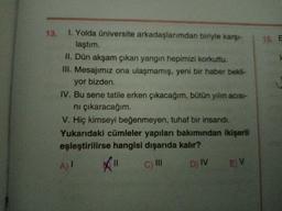 13. 1. Yolda üniversite arkadaşlarımdan biriyle karşı-
laştım.
15. E
II. Dün akşam çıkan yangın hepimizi korkuttu.
III. Mesajımız ona ulaşmamış, yeni bir haber bekli-
yor bizden.
IV. Bu sene tatile erken çıkacağım, bütün yılın acısı-
ni çıkaracağım.
V. Hiç kimseyi beğenmeyen, tuhaf bir insandı.
Yukarıdaki cümleler yapıları bakımından ikişerli
eşleştirilirse hangisi dışarıda kalır?
A) I
c) II
D) IV
E V
