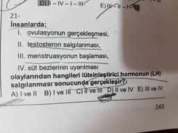 D) I– IV -1- I|
E) IIK|| -KM
21-
İnsanlarda;
1. ovulasyonun gerçekleşmesi,
II. testosteron salgılanması,
III. menstruasyonun başlaması,
IV. süt bezlerinin uyarılması
olaylarından hangileri lüteinleştirici hormonun (LH)
salgılanması sonucunda gerçekleşir?
A) I ve II B)I ve lII C)T ve fII D) II ve IV E) III ve IV
243