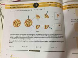 BAŞLANGIÇ
ORTA
11
40
DK.
32
DK.
Liselere Hazırlık
Liselere Hazırlık Sınavı
24
DK
MATEMATİK DENEMELERİ
MATEMATİK D
1
= an ve a" . am = a^ *m dir.
an
12.
10. a = 0, ve n birer tam sayı olmak üzere
Yukarıda ver
kilerden har
Ece
A)
Sezin
Daire şeklindeki bir pizzasını 4 eş parçaya bölüp bu parçalardan birini Ece, birini Sezin almıştır. Ece kendi
pizzasını 3 eş parçaya bölüp bir parçasını, Sezin ise kendi pizzasını 6 eş parçaya bölüp bir parçasını
yemiştir. Her ikisi de yedikleri pizzanın miktarını başlangıçtaki daire biçimindeki pizzanın kaçta kaçı oldu-
ğunu belirten kesirleri bir kağıda yazmıştır.
C)
Buna göre bu kesirlerin çarpılması sonucu elde edilen kesrin değeri aşağıdakilerden hangisine
eşittir?
A) 27.3-1
B) 25. 32
C) 26.32
D) 26. 31
DNA YAYINLARI
11.
