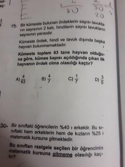 oul-
so
20
19. Bir kümeste bulunan ördeklerin sayısı tavukla-
rın sayısının 2 katı, hindilerin sayısı tavukların
sayısının yarısıdır.
Kümeste ördek, hindi ve tavuk dışında başka
hayvan bulunmamaktadır.
Kümeste toplam 63 tane hayvan olduğu-
na göre, kümes kapısı açıldığında çıkan ilk
hayvanın ördek olma olasılığı kaçtır?
4.
B)
c)
D)
A 63
63
20. Bir sınıftaki öğrencilerin %40 i erkektir. Bu si-
niftaki hem erkeklerin hem de kızların %25 i
matematik kursuna gitmektedir.
Bu sınıftan rastgele seçilen bir öğrencinin
matematik kursuna gitmeme olasılığı kaç-
tır?
3/5