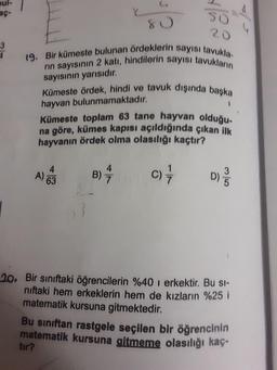 oul-
so
20
19. Bir kümeste bulunan ördeklerin sayısı tavukla-
rın sayısının 2 katı, hindilerin sayısı tavukların
sayısının yarısıdır.
Kümeste ördek, hindi ve tavuk dışında başka
hayvan bulunmamaktadır.
Kümeste toplam 63 tane hayvan olduğu-
na göre, kümes kapısı açıldığında çıkan ilk
hayvanın ördek olma olasılığı kaçtır?
4.
B)
c)
D)
A 63
63
20. Bir sınıftaki öğrencilerin %40 i erkektir. Bu si-
niftaki hem erkeklerin hem de kızların %25 i
matematik kursuna gitmektedir.
Bu sınıftan rastgele seçilen bir öğrencinin
matematik kursuna gitmeme olasılığı kaç-
tır?
3/5
