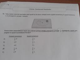 1/2122 1414
1.Ünite: Çembersel Hareketler
19. Yatay düzlem üzerinde kaymadan sabit açısal hız ile dönen noktasal cismin çizgisel momentumu P, açısal momentumu
L ve yörüngesinin yarıçapı r kadardır.
Cismin birim zamandaki tur sayısı aynı kalmak şartıyla izlediği yörüngenin yarıçapı yapıldığında; cismin yeni
çizgisel ve açısal momentumu ne olur?
Çizgisel momentum
Açısal momentum
A)
2
B)
2 P
C)
4 P
1 P
2
E)
2P
