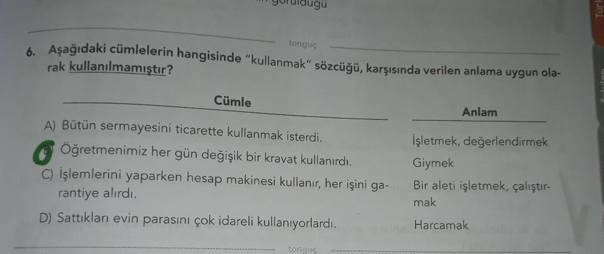 uğü
tonguç
6. Aşağıdaki cümlelerin hangisinde "kullanmak" sözcüğü, karşısında verilen anlama uygun ola-
rak kullanılmamıştır?
Cümle
Anlam
A) Bütün sermayesini ticarette kullanmak isterdi.
İşletmek, değerlendirmek
Öğretmenimiz her gün değişik bir kravat kul