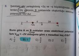 8. Şekildeki gibi yerleştirilmiş +2q ve -q büyüklüğündeki vrr
IN
lerden (+2q yükünün B noktasında oluşturduğu elektriksel
potansiyel 16V dur.
d
2d
A
+2q
Buna göre A ve B noktaları arası elektriksel potansiyel
fark VAR = -2V olduğuna göre x mesafesi kaç d'dir?
y
1
A) =
B) 1
C) D) 2
E)
2
2
