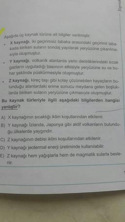 Aşağıda üç kaynak türüne ait bilgiler verilmiştir.
X kaynağı, iki geçirimsiz tabaka arasındaki geçirimli taba-
kada biriken suların sondaj yapılarak yeryüzüne çıkarılma-
sıyla oluşmuştur.
Y kaynağı, volkanik alanlarda yerin derinliklerindeki sıcak
gazların uyguladığı basıncın etkisiyle yeryüzüne su ve bu-
har şeklinde püskürmesiyle oluşmuştur.
Z kaynağı, kireç taşı gibi kolay çözünebilen kayaçların bu-
lunduğu alanlardaki erime sonucu meydana gelen boşluk-
larda biriken suların yeryüzüne çıkmasıyla oluşmuştur.
Bu kaynak türleriyle ilgili aşağıdaki bilgilerden hangisi
yanlıştır?
A) X kaynağının sıcaklığı iklim koşullarından etkilenir.
B) Y kaynağı İzlanda, Japonya gibi aktif volkanların bulundu-
ğu ülkelerde yaygındır.
C) Z kaynağının debisi iklim koşullarından etkilenir.
D) Y kaynağı jeotermal enerji üretiminde kullanılabilir.
E) Z kaynağı hem yağışlarla hem de magmatik sularla besle-
nir.
Toprak