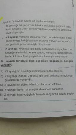 Aşağıda üç kaynak türüne ait bilgiler verilmiştir.
X kaynağı, iki geçirimsiz tabaka arasındaki geçirimli taba-
kada biriken suların sondaj yapılarak yeryüzüne çıkarılma-
sıyla oluşmuştur.
Y kaynağı, volkanik alanlarda yerin derinliklerindeki sıcak
gazların uyguladığı basıncın etkisiyle yeryüzüne su ve bu-
har şeklinde püskürmesiyle oluşmuştur.
Z kaynağı, kireç taşı gibi kolay çözünebilen kayaçların bu-
lunduğu alanlardaki erime sonucu meydana gelen boşluk-
larda biriken suların yeryüzüne çıkmasıyla oluşmuştur.
Bu kaynak türleriyle ilgili aşağıdaki bilgilerden hangisi
yanlıştır?
A) X kaynağının sıcaklığı iklim koşullarından etkilenir.
B) Y kaynağı İzlanda, Japonya gibi aktif volkanların bulundu-
ğu ülkelerde yaygındır.
C) Z kaynağının debisi iklim koşullarından etkilenir.
D) Y kaynağı jeotermal enerji üretiminde kullanılabilir.
E) Z kaynağı hem yağışlarla hem de magmatik sularla besle-
nir.
Toprak
