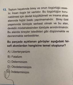 13. Toplum hayatında birey ve onun özgürlüğü esas-
tır. İnsan özgür bir varlıktır. Bu özgürlüğün koru-
nabilmesi için devlet küçültülmeli ve insana ahlak
alanında hiçbir baskı yapılmamalıdır. Birey özel
yaşamında tümüyle serbest olmalı ve bu alan.
devletin müdahalesinden tümüyle arındırılmalıdır.
Bu alanda bireyler istedikleri gibi düşünmekte ve
davranmakta serbesttirler.
Bu parçada açıklanan görüşler aşağıdaki fel-
sefi akımlardan hangisine temel oluşturur?
A) Liberteryanizm
B) Fatalizm
C) Determinizm
D) Otodeterminizm
E) İndeterminizm