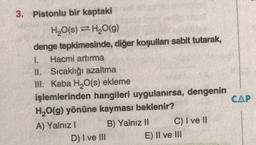 3. Pistonlu bir kaptaki
H2O(s) =H,0(g)
denge tepkimesinde, diğer koşulları sabit tutarak,
I.
Hacmi artırma
II. Sicaklığı azaltma
III. Kaba H,O(s) ekleme
işlemlerinden hangileri uygulanırsa, dengenin
CAP
H20(g) yönüne kayması beklenir?
A) Yalnız I
B) Yalnız I
C) I ve lII
D) I ve lII
E) Il ve III
