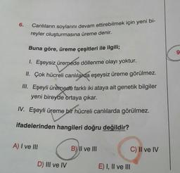 Canlıların soylarını devam ettirebilmek için yeni bi-
reyler oluşturmasına üreme denir.
6.
Buna göre, üreme çeşitleri ilé ilgili;
6.
1. Eşeysiz üremede döllenme olayı yoktur.
II. Çok hücreli canlılarda eşeysiz üreme görülmez.
II. Eşeyli üremede farklı iki ataya ait genetik bilgiler
yeni bireyde ortaya çıkar.
IV. Eşeyli üreme bir hücreli canlılarda görülmez.
ifadelerinden hangileri doğru değildir?
A) I ve III
B)Il ve III
C) II ve IV
D) III ve IV
E) I, Il ve II
