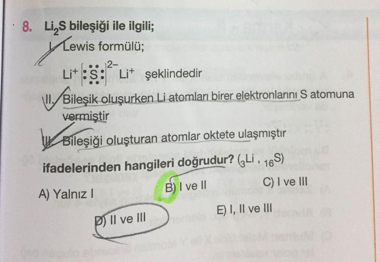 8. Li,S bileşiği ile ilgili;
Lewis formülü;
2-
Lit :S: Lit şeklindedir
\II./Bileşik oluşurken Li atomları birer elektronlarını S atomuna
vermiştir
Bileşiği oluşturan atomlar oktete ulaşmıştır
ifadelerinden hangileri doğrudur? („Li , 16S)
A) Yalnız I
B)I ve